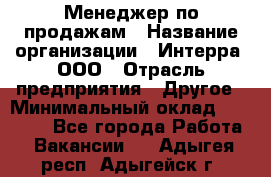 Менеджер по продажам › Название организации ­ Интерра, ООО › Отрасль предприятия ­ Другое › Минимальный оклад ­ 15 000 - Все города Работа » Вакансии   . Адыгея респ.,Адыгейск г.